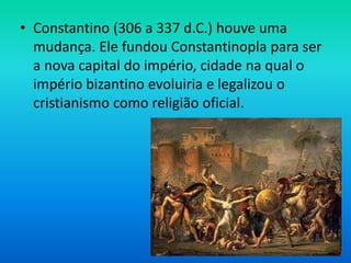 • Constantino (306 a 337 d.C.) houve uma
mudança. Ele fundou Constantinopla para ser
a nova capital do império, cidade na qual o
império bizantino evoluiria e legalizou o
cristianismo como religião oficial.
 