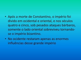 • Após a morte de Constantino, o império foi
divido em ocidental e oriental, e nos séculos
quatro e cinco, sob pesados ataques bárbaros,
somente o lado oriental sobreviveu tornando-
se o império bizantino.
• No ocidente restaram apenas as enormes
influências desse grande império
 