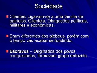 Sociedade Clientes: Ligavam-se a uma família de patrícios. Clientela. Obrigações políticas, militares e econômicas. Eram diferentes dos plebeus, porém com o tempo vão acabar se fundindo. Escravos  – Originados dos povos conquistados, formavam grupo reduzido. 