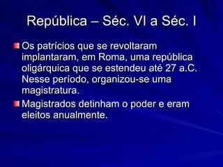República – Séc. VI a Séc. I Os patrícios que se revoltaram implantaram, em Roma, uma república oligárquica que se estendeu até 27 a.C. Nesse período, organizou-se uma magistratura. Magistrados detinham o poder e eram eleitos anualmente. 