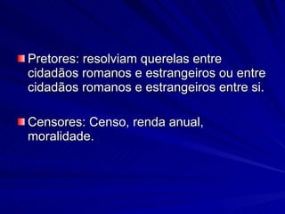 Pretores: resolviam querelas entre cidadãos romanos e estrangeiros ou entre cidadãos romanos e estrangeiros entre si. Censores: Censo, renda anual, moralidade. 