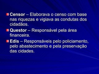 Censor  – Elaborava o censo com base nas riquezas e vigiava as condutas dos cidadãos. Questor  – Responsável pela área financeira. Edis  – Responsáveis pelo policiamento, pelo abastecimento e pela preservação das cidades. 