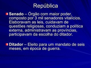 República Senado  – Órgão com maior poder, composto por 3 mil senadores vitalícios. Elaboravam as leis, cuidavam de questões religiosas, conduziam a política externa, administravam as províncias, participavam da escolha do ditador. Ditador  – Eleito para um mandato de seis meses, em época de guerra. 