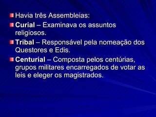 Havia três Assembleias: Curial  – Examinava os assuntos religiosos. Tribal  – Responsável pela nomeação dos Questores e Edis. Centurial  – Composta pelos centúrias, grupos militares encarregados de votar as leis e eleger os magistrados. 