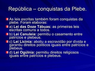 República – conquistas da Plebe. As leis escritas também foram conquistas da plebe. Foram elaboras:  a)  Lei das Doze Tábuas:  as primeiras leis escritas comuns a todos.  b)  Lei Canuleia:  permitiu o casamento entre patrícios e plebeus.  c)  Lei Licínia:  aboliu a escravidão por dívida e garantiu direitos políticos iguais entre patrícios e plebeus.  d)  Lei Ogúlnia:  permitiu direitos religiosos iguais entre patrícios e plebeus. 