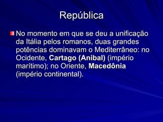República No momento em que se deu a unificação da Itália pelos romanos, duas grandes potências dominavam o Mediterrâneo: no Ocidente,  Cartago (Anibal)  (império marítimo); no Oriente,  Macedônia  (império continental).  