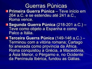 Guerras Púnicas Primeira   Guerra   Púnica  – Teve início em 264 a.C. e se estendeu até 241 a.C., Roma vence. Segunda Guerra Púnica  (218-201 a.C.) – Teve como objeto a Espanha e como Palco a Itália.  Terceira Guerra Púnica  (149-146 a.C.) – Terminou com a vitória romana; Cartago foi anexada como província da África. Roma conquistou a Grécia, a Macedônia, a Ásia Menor, o Pérgamo e, no Ocidente da Península Ibérica, fundou as Gálias. 