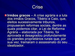 Crise Irmãos gracos  – A crise agrária e a luta dos irmãos Gracos, Tibério e Caio, que, eleitos sucessivamente tribunos, propuseram reformas sociais, dentre as quais podemos citar, a Lei de Reforma Agrária – elaborada por Tibério, foi aprovada e desagradou profundamente os grandes proprietários rurais que, por sua vez, tramaram o assassinato do seu idealizador. 