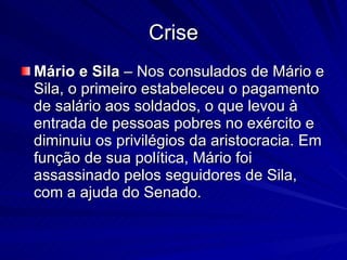 Crise Mário e Sila  – Nos consulados de Mário e Sila, o primeiro estabeleceu o pagamento de salário aos soldados, o que levou à entrada de pessoas pobres no exército e diminuiu os privilégios da aristocracia. Em função de sua política, Mário foi assassinado pelos seguidores de Sila, com a ajuda do Senado. 