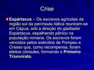 Crise Espártacus  – Os escravos agrícolas da região sul da península itálica reuniram-se em Cápua, sob a direção do gladiador Espártacus, espalhando pânico na população romana. Os escravos foram vencidos pelos exércitos de Pompeu e Crasso que, como recompensa, foram eleitos cônsules, formando o  Primeiro Triunvirato.   