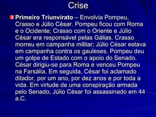Crise Primeiro Triunvirato  – Envolvia Pompeu, Crasso e Júlio César. Pompeu ficou com Roma e o Ocidente; Crasso com o Oriente e Júlio César era responsável pelas Gálias. Crasso morreu em campanha militar; Júlio César estava em campanha contra os gauleses. Pompeu deu um golpe de Estado com o apoio do Senado. César dirigiu-se para Roma e venceu Pompeu na Farsália. Em seguida, César foi aclamado ditador, por um ano, por dez anos e por toda a vida. Em virtude de uma conspiração armada pelo Senado, Júlio César foi assassinado em 44 a.C. 