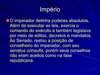 Império O imperador detinha poderes absolutos. Além de executar as leis, exercia o comando do exército e também legislava por meio de editos, decretos e mandatos. Ao Senado, restou a posição de conselheiro do imperador, com seu  senatus consulta,  porém seus conselhos não eram aceitos como na fase republicana. 