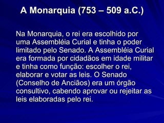 A Monarquia (753 – 509 a.C.) Na Monarquia, o rei era escolhido por uma Assembléia Curial e tinha o poder limitado pelo Senado. A Assembléia Curial era formada por cidadãos em idade militar e tinha como função: escolher o rei, elaborar e votar as leis. O Senado (Conselho de Anciãos) era um órgão consultivo, cabendo aprovar ou rejeitar as leis elaboradas pelo rei. 