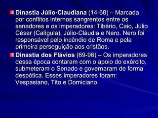 Dinastia Júlio-Claudiana  (14-68) – Marcada por conflitos internos sangrentos entre os senadores e os imperadores: Tibério, Caio, Júlio César (Calígula), Júlio-Cláudia e Nero. Nero foi responsável pelo incêndio de Roma e pela primeira perseguição aos cristãos. Dinastia dos Flávios  (69-96)   – Os imperadores dessa época contaram com o apoio do exército, submeteram o Senado e governaram de forma despótica. Esses imperadores foram: Vespasiano, Tito e Domiciano. 