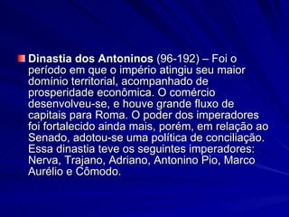 Dinastia dos Antoninos  (96-192) – Foi o período em que o império atingiu seu maior domínio territorial, acompanhado de prosperidade econômica. O comércio desenvolveu-se, e houve grande fluxo de capitais para Roma. O poder dos imperadores foi fortalecido ainda mais, porém, em relação ao Senado, adotou-se uma política de conciliação. Essa dinastia teve os seguintes imperadores: Nerva, Trajano, Adriano, Antonino Pio, Marco Aurélio e Cômodo. 