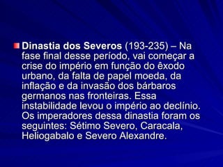 Dinastia dos Severos  (193-235) – Na fase final desse período, vai começar a crise do império em função do êxodo urbano, da falta de papel moeda, da inflação e da invasão dos bárbaros germanos nas fronteiras. Essa instabilidade levou o império ao declínio. Os imperadores dessa dinastia foram os seguintes: Sétimo Severo, Caracala, Heliogabalo e Severo Alexandre. 