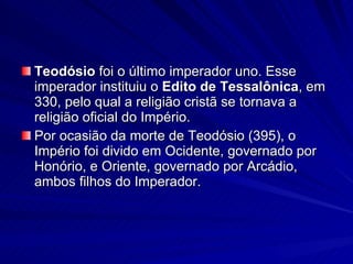 Teodósio  foi o último imperador uno. Esse imperador instituiu o  Edito de Tessalônica , em 330, pelo qual a religião cristã se tornava a religião oficial do Império. Por ocasião da morte de Teodósio (395), o Império foi divido em Ocidente, governado por Honório, e Oriente, governado por Arcádio, ambos filhos do Imperador. 