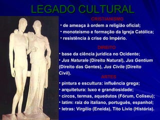 LEGADO CULTURAL CRISTIANISMO de ameaça à ordem a religião oficial; monoteísmo e formação da Igreja Católica; resistência à crise do Império. DIREITO base da ciência jurídica no Ocidente; Jus Naturale  (Direito Natural),  Jus Gentium  (Direito das Gentes),  Jus Civile  (Direito Civil). ARTES pintura e escultura: influência grega; arquitetura: luxo e grandiosidade; circos, termas, aquedutos (Fórum, Coliseu); latim: raiz do italiano, português, espanhol; letras: Virgílio (Eneida), Tito Lívio (História). 