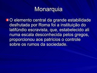 Monarquia O elemento central da grande estabilidade desfrutada por Roma foi a instituição do latifúndio escravista, que, estabelecido ali numa escala desconhecida pelos gregos, proporcionou aos patrícios o controle sobre os rumos da sociedade.  