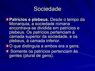Sociedade Patrícios e plebeus.  Desde o tempo da Monarquia, a sociedade romana encontrava-se dividida em patrícios e plebeus. Os patrícios pertenciam à camada superior da sociedade, e os plebeus, à camada inferior.  O que distinguia a ambos era a gens. Somente os patrícios pertenciam às gentes (plural de gens).  