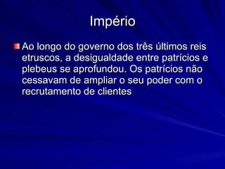 Império Ao longo do governo dos três últimos reis etruscos, a desigualdade entre patrícios e plebeus se aprofundou. Os patrícios não cessavam de ampliar o seu poder com o recrutamento de clientes  