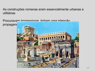 As construções romanas eram essencialmente urbanas e
utilitárias

Procuravam impressionar, tinham uma intenção
propagandística




                                                       106
 