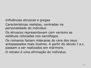 Influências etruscas e gregas
Características realistas, centradas na
personalidade do indivíduo
Os etruscos representavam com verismo as
estátuas colocadas nos sarcófagos
Os romanos faziam máscaras de cera dos seus
antepassados mais ilustres. A partir do século I a.c.
passam a ser realizados em mármore.
O retrato é uma afirmação do indíviduo.



                                                   109
 