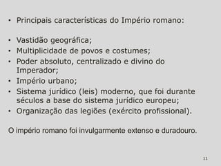 • Principais características do Império romano:

• Vastidão geográfica;
• Multiplicidade de povos e costumes;
• Poder absoluto, centralizado e divino do
  Imperador;
• Império urbano;
• Sistema jurídico (leis) moderno, que foi durante
  séculos a base do sistema jurídico europeu;
• Organização das legiões (exército profissional).

O império romano foi invulgarmente extenso e duradouro.


                                                          11
 
