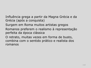 Influência grega a partir da Magna Grécia e da
Grécia (após a conquista)
Surgem em Roma muitos artistas gregos
Romanos preferem o realismo à representação
perfeita da época clássica
O retrato, muitas vezes em forma de busto,
combina com o sentido prático e realista dos
romanos




                                                 110
 