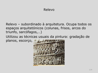 Relevo



Relevo – subordinado à arquitetura. Ocupa todos os
espaços arquitetónicos (colunas, frisos, arcos do
triunfo, sarcófagos,…)
Utilizou as técnicas usuais da pintura: gradação de
planos, escorço, etc.




                                                 114
 