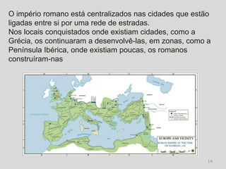 O império romano está centralizados nas cidades que estão
ligadas entre si por uma rede de estradas.
Nos locais conquistados onde existiam cidades, como a
Grécia, os continuaram a desenvolvê-las, em zonas, como a
Península Ibérica, onde existiam poucas, os romanos
construíram-nas




                                                        14
 