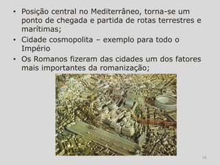 • Posição central no Mediterrâneo, torna-se um
  ponto de chegada e partida de rotas terrestres e
  marítimas;
• Cidade cosmopolita – exemplo para todo o
  Império
• Os Romanos fizeram das cidades um dos fatores
  mais importantes da romanização;




                                                     16
 