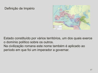 Definição de Império




Estado constituído por vários territórios, um dos quais exerce
o domínio político sobre os outros.
Na civilização romana este nome também é aplicado ao
período em que foi um imperador a governar.




                                                            17
 