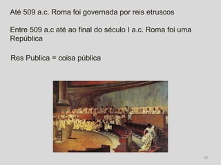 Até 509 a.c. Roma foi governada por reis etruscos

Entre 509 a.c até ao final do século I a.c. Roma foi uma
República

Res Publica = coisa pública




                                                           18
 