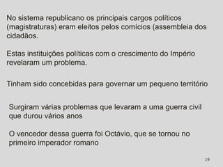 No sistema republicano os principais cargos políticos
(magistraturas) eram eleitos pelos comícios (assembleia dos
cidadãos.

Estas instituições políticas com o crescimento do Império
revelaram um problema.

Tinham sido concebidas para governar um pequeno território


Surgiram várias problemas que levaram a uma guerra civil
que durou vários anos

O vencedor dessa guerra foi Octávio, que se tornou no
primeiro imperador romano

                                                            19
 