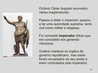Octávio César Augusto acumulou
várias magistraturas;

Passou a deter o imperium, passou
a ter uma autoridade suprema, tanto
civil como militar e religiosa;

Foi nomeado imperador (título que
era concedido aos generais
vitoriosos;

Octávio manteve os órgãos de
governo republicano, mas estes
foram esvaziados do seu poder e
eram controlados pelo imperador.
                                   20
 