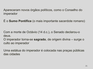 Apareceram novos órgãos políticos, como o Conselho do
imperador

É o Sumo Pontífice (o mais importante sacerdote romano)


Com a morte de Octávio (14 d.c.), o Senado declarou-o
deus.
O imperador torna-se sagrado, de origem divina – surge o
culto ao imperador

Uma estátua do imperador é colocada nas praças públicas
das cidades


                                                           21
 