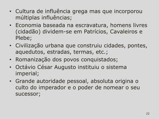 • Cultura de influência grega mas que incorporou
  múltiplas influências;
• Economia baseada na escravatura, homens livres
  (cidadão) dividem-se em Patrícios, Cavaleiros e
  Plebe;
• Civilização urbana que construiu cidades, pontes,
  aquedutos, estradas, termas, etc.;
• Romanização dos povos conquistados;
• Octávio César Augusto instituiu o sistema
  imperial;
• Grande autoridade pessoal, absoluta origina o
  culto do imperador e o poder de nomear o seu
  sucessor;


                                                  22
 