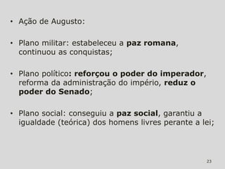 • Ação de Augusto:

• Plano militar: estabeleceu a paz romana,
  continuou as conquistas;

• Plano político: reforçou o poder do imperador,
  reforma da administração do império, reduz o
  poder do Senado;

• Plano social: conseguiu a paz social, garantiu a
  igualdade (teórica) dos homens livres perante a lei;




                                                   23
 