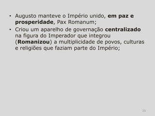 • Augusto manteve o Império unido, em paz e
  prosperidade, Pax Romanum;
• Criou um aparelho de governação centralizado
  na figura do Imperador que integrou
  (Romanizou) a multiplicidade de povos, culturas
  e religiões que faziam parte do Império;




                                                25
 