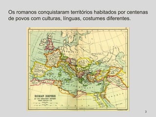 Os romanos conquistaram territórios habitados por centenas
de povos com culturas, línguas, costumes diferentes.




                                                        3
 