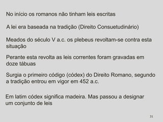 No início os romanos não tinham leis escritas

A lei era baseada na tradição (Direito Consuetudinário)

Meados do século V a.c. os plebeus revoltam-se contra esta
situação

Perante esta revolta as leis correntes foram gravadas em
doze tábuas

Surgia o primeiro código (códex) do Direito Romano, segundo
a tradição entrou em vigor em 452 a.c.

Em latim códex significa madeira. Mas passou a designar
um conjunto de leis

                                                           31
 