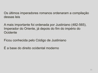 Os últimos imperadores romanos ordenaram a compilação
dessas leis

A mais importante foi ordenada por Justiniano (482-565),
Imperador do Oriente, já depois do fim do império do
Ocidente

Ficou conhecida pelo Código de Justiniano

É a base do direito ocidental moderno




                                                           33
 