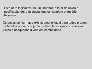 Esta obra legislativa foi um importante fator de união e
 pacificação entre os povos que constituíam o Império
 Romano

Os povos sentiam que existia uma lei igual para todos e eram
protegidos por um conjunto de leis claras, que consideravam
justas e adequadas à vida em comunidade




                                                            34
 