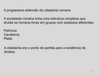 A progressiva extensão da cidadania romana

A sociedade romana tinha uma estrutura complexa que
dividia os homens livres em grupos com estatutos diferentes:

Patrícios
Cavaleiros
Plebe

A cidadania era o ponto de partida para a existência de
direitos




                                                          35
 