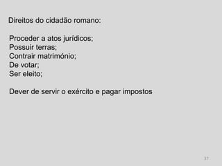 Direitos do cidadão romano:

Proceder a atos jurídicos;
Possuir terras;
Contrair matrimónio;
De votar;
Ser eleito;

Dever de servir o exército e pagar impostos




                                              37
 