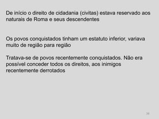 De início o direito de cidadania (civitas) estava reservado aos
naturais de Roma e seus descendentes


Os povos conquistados tinham um estatuto inferior, variava
muito de região para região

Tratava-se de povos recentemente conquistados. Não era
possível conceder todos os direitos, aos inimigos
recentemente derrotados




                                                             38
 