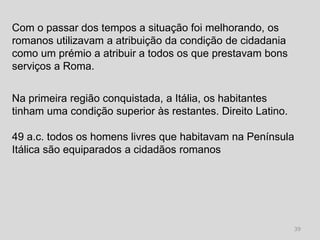 Com o passar dos tempos a situação foi melhorando, os
romanos utilizavam a atribuição da condição de cidadania
como um prémio a atribuir a todos os que prestavam bons
serviços a Roma.


Na primeira região conquistada, a Itália, os habitantes
tinham uma condição superior às restantes. Direito Latino.

49 a.c. todos os homens livres que habitavam na Península
Itálica são equiparados a cidadãos romanos




                                                             39
 