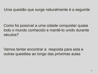 Uma questão que surge naturalmente é a seguinte



Como foi possível a uma cidade conquistar quase
todo o mundo conhecido e mantê-lo unido durante
séculos?


Vamos tentar encontrar a resposta para esta e
outras questões ao longo das próximas aulas



                                                  4
 