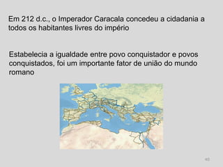 Em 212 d.c., o Imperador Caracala concedeu a cidadania a
todos os habitantes livres do império


Estabelecia a igualdade entre povo conquistador e povos
conquistados, foi um importante fator de união do mundo
romano




                                                           40
 